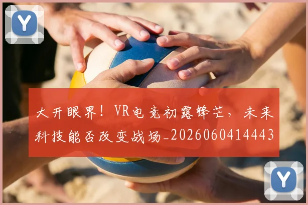 大开眼界！VR电竞初露锋芒，未来科技能否改变战场_20260604144432