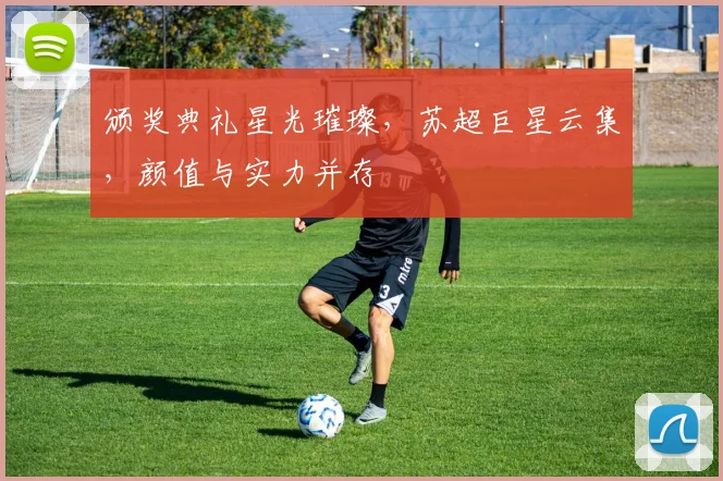 颁奖典礼星光璀璨，苏超巨星云集，颜值与实力并存