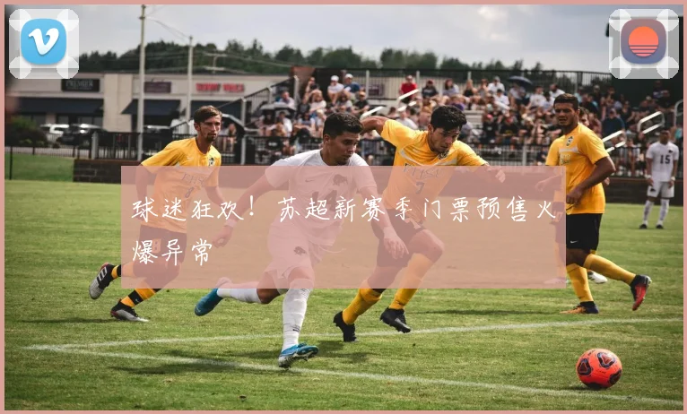 球迷狂欢!苏超新赛季门票预售火爆异常