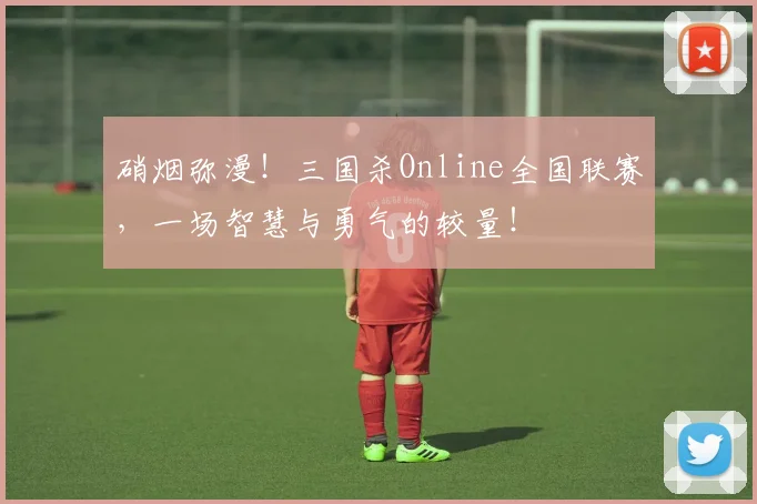硝烟弥漫！三国杀Online全国联赛，一场智慧与勇气的较量！
