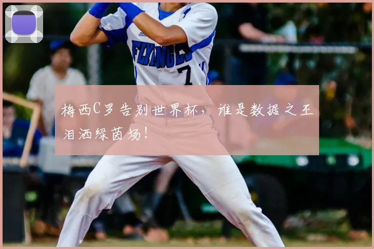 梅西C罗告别世界杯，谁是数据之王泪洒绿茵场！