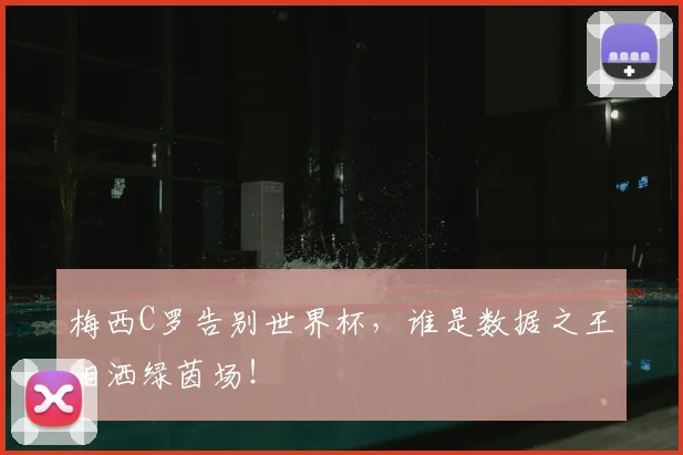 梅西C罗告别世界杯，谁是数据之王泪洒绿茵场！