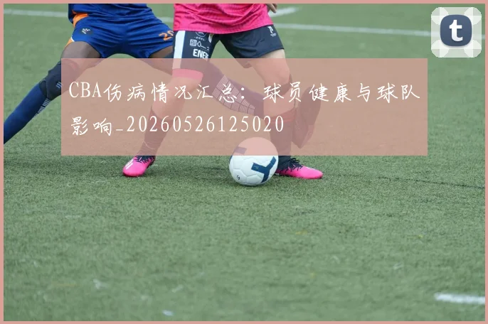 CBA伤病情况汇总：球员健康与球队影响_20260526125020