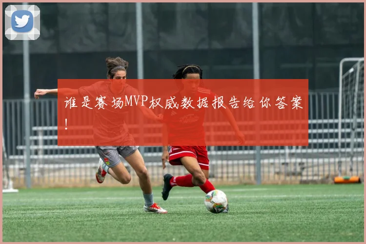 谁是赛场MVP权威数据报告给你答案！