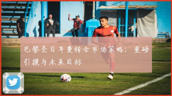 巴黎圣日耳曼转会市场策略：重磅引援与未来目标