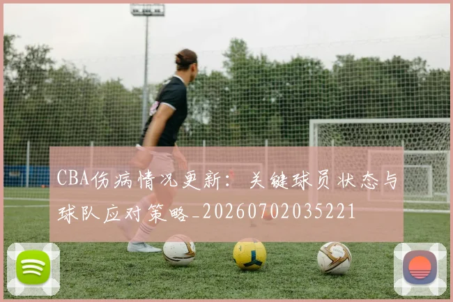 CBA伤病情况更新：关键球员状态与球队应对策略_20260702035221