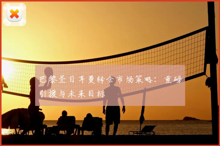 巴黎圣日耳曼转会市场策略：重磅引援与未来目标