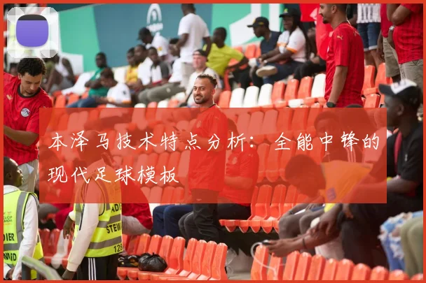 本泽马技术特点分析：全能中锋的现代足球模板